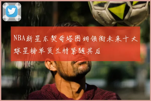 NBA新星东契奇塔图姆领衔未来十大球星榜单莫兰特紧随其后