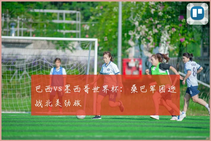 巴西vs墨西哥世界杯:桑巴军团迎战北美劲旅