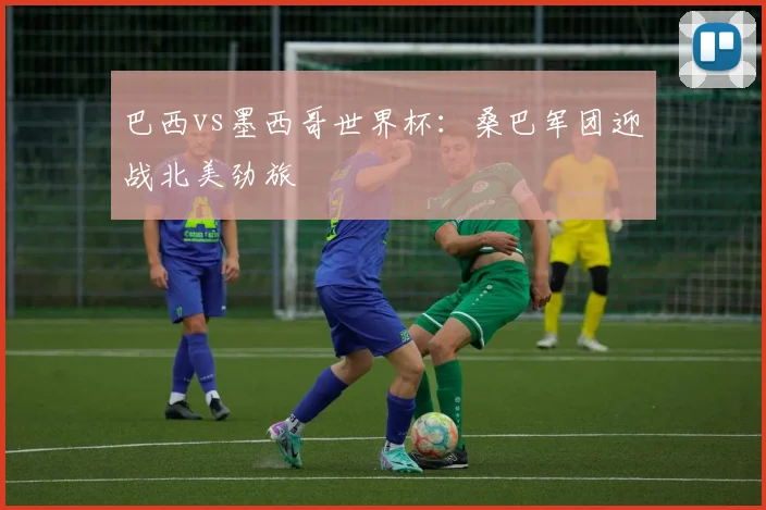 巴西vs墨西哥世界杯:桑巴军团迎战北美劲旅