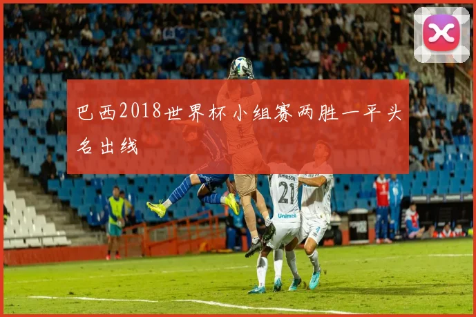 巴西2018世界杯小组赛两胜一平头名出线