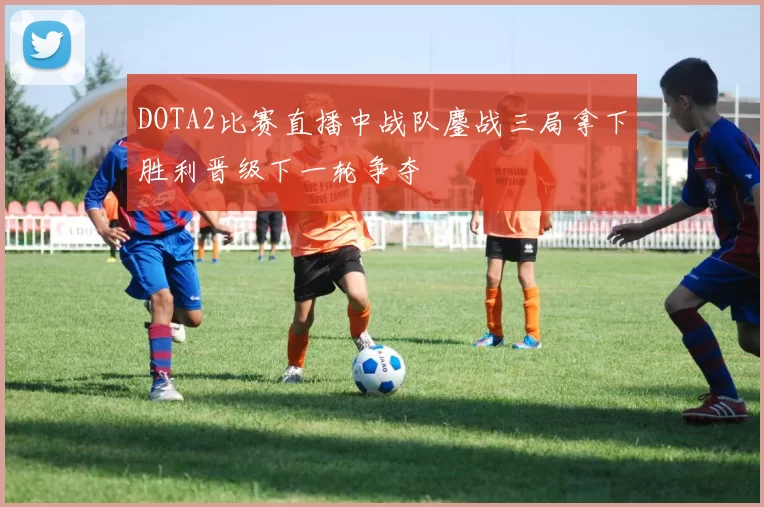 DOTA2比赛直播中战队鏖战三局拿下胜利晋级下一轮争夺