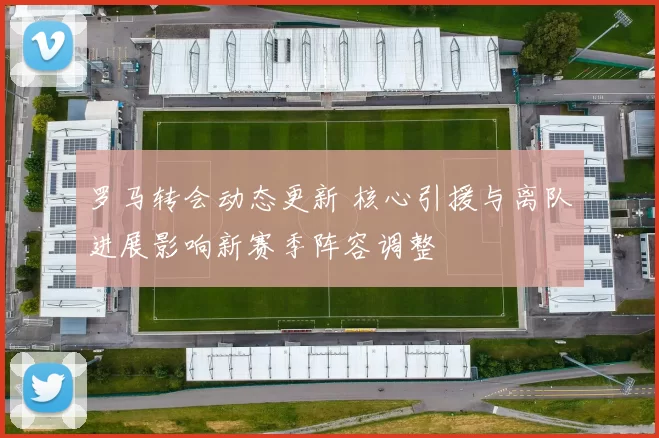 罗马转会动态更新 核心引援与离队进展影响新赛季阵容调整