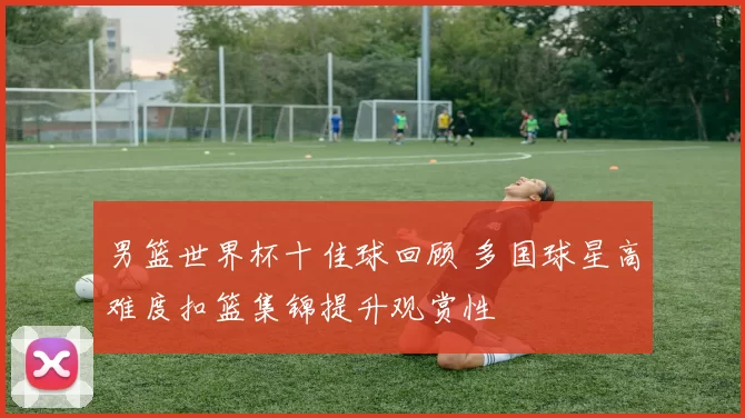 男篮世界杯十佳球回顾 多国球星高难度扣篮集锦提升观赏性