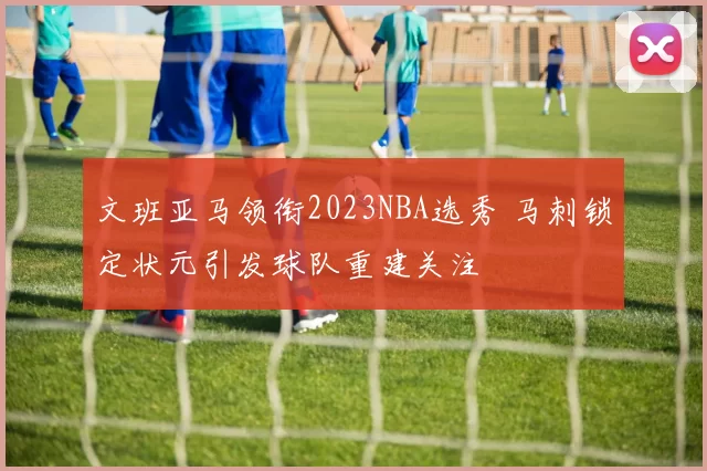文班亚马领衔2023NBA选秀 马刺锁定状元引发球队重建关注