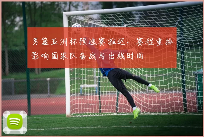 男篮亚洲杯预选赛推迟，赛程重排影响国家队备战与出线时间