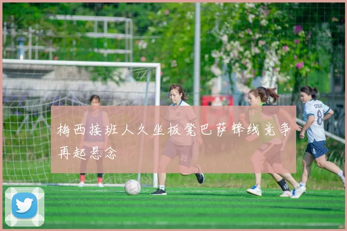 梅西接班人久坐板凳巴萨锋线竞争再起悬念