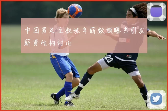 中国男足主教练年薪数额曝光引发薪资结构讨论