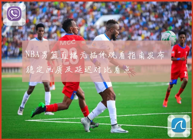 NBA男篮直播无插件观看指南发布 稳定画质及延迟对比看点