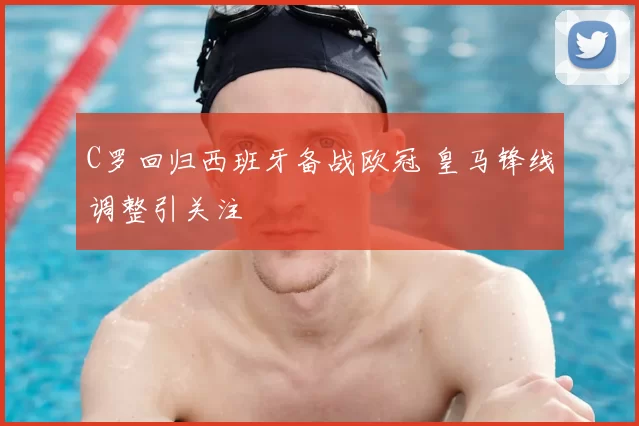C罗回归西班牙备战欧冠 皇马锋线调整引关注