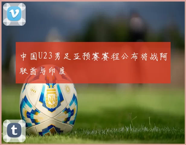 中国U23男足亚预赛赛程公布将战阿联酋与印度