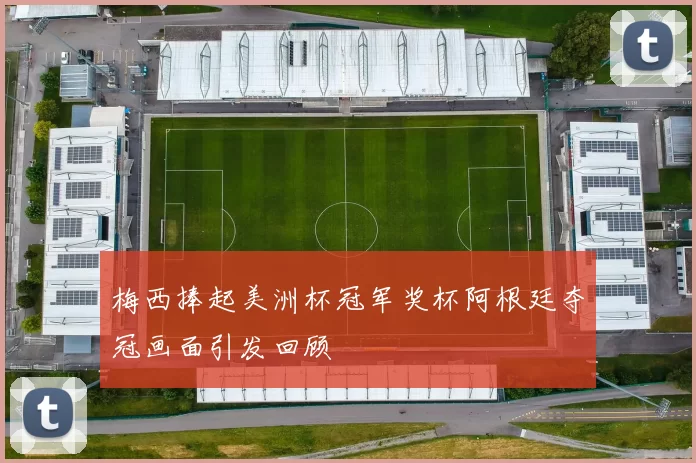 梅西捧起美洲杯冠军奖杯阿根廷夺冠画面引发回顾