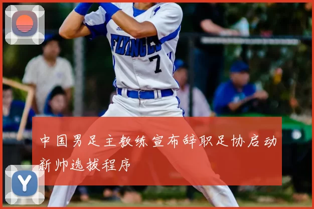 中国男足主教练宣布辞职足协启动新帅选拔程序