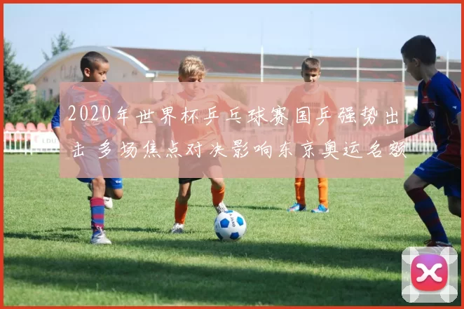 2020年世界杯乒乓球赛国乒强势出击 多场焦点对决影响东京奥运名额