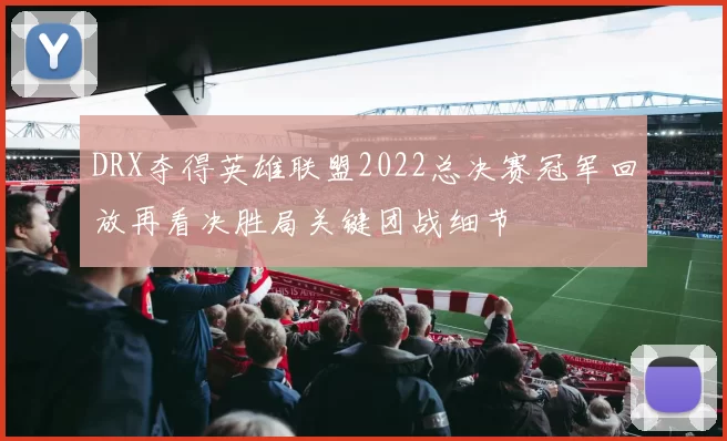 DRX夺得英雄联盟2022总决赛冠军回放再看决胜局关键团战细节