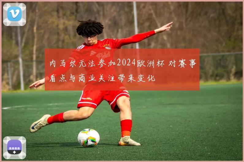 内马尔无法参加2024欧洲杯 对赛事看点与商业关注带来变化