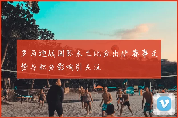 罗马迎战国际米兰比分出炉 赛事走势与积分影响引关注