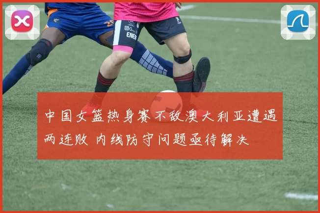 中国女篮热身赛不敌澳大利亚遭遇两连败 内线防守问题亟待解决