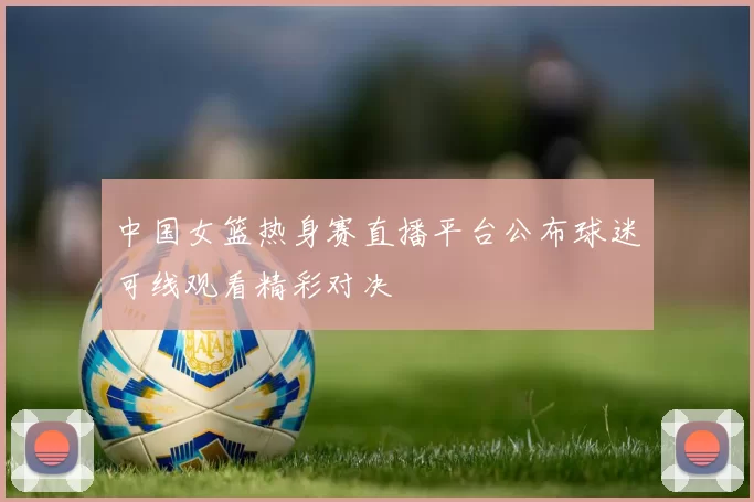 中国女篮热身赛直播平台公布球迷可线观看精彩对决