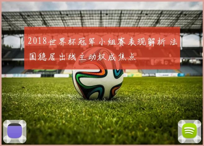 2018世界杯冠军小组赛表现解析 法国稳居出线主动权成焦点