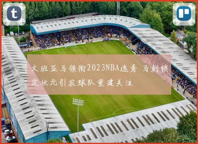 文班亚马领衔2023NBA选秀 马刺锁定状元引发球队重建关注