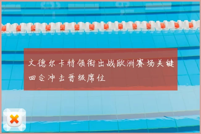 文德尔卡特领衔出战欧洲赛场关键回合冲击晋级席位