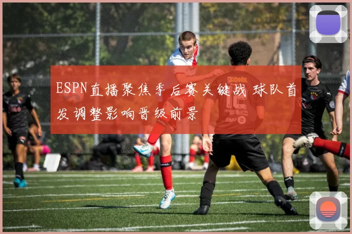 ESPN直播聚焦季后赛关键战 球队首发调整影响晋级前景