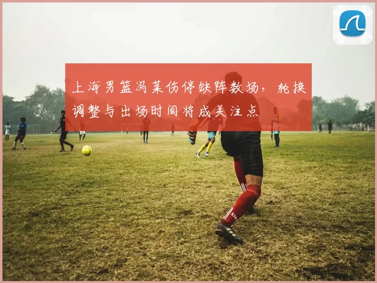 上海男篮冯莱伤停缺阵数场，轮换调整与出场时间将成关注点