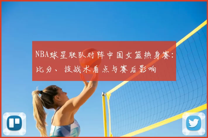 NBA球星联队对阵中国女篮热身赛:比分、技战术看点与赛后影响