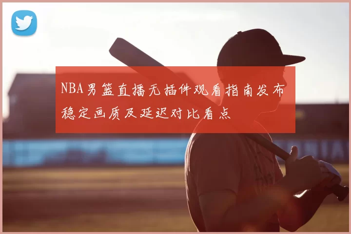NBA男篮直播无插件观看指南发布 稳定画质及延迟对比看点