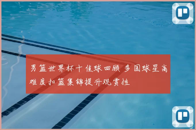 男篮世界杯十佳球回顾 多国球星高难度扣篮集锦提升观赏性
