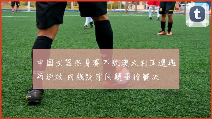 中国女篮热身赛不敌澳大利亚遭遇两连败 内线防守问题亟待解决