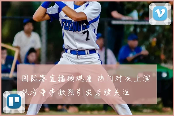 国际赛直播线观看 热门对决上演 双方争夺激烈引发后续关注