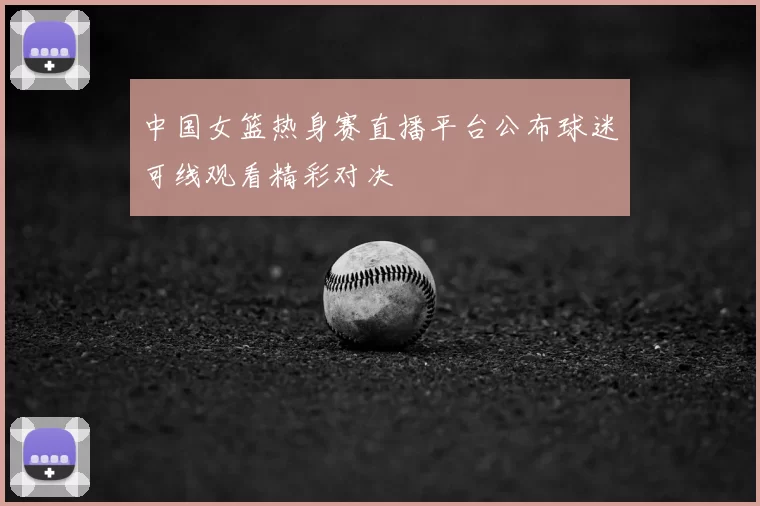 中国女篮热身赛直播平台公布球迷可线观看精彩对决