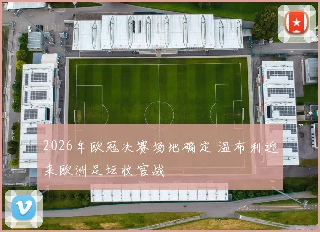 2026年欧冠决赛场地确定 温布利迎来欧洲足坛收官战
