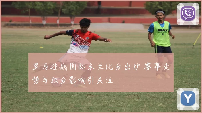 罗马迎战国际米兰比分出炉 赛事走势与积分影响引关注