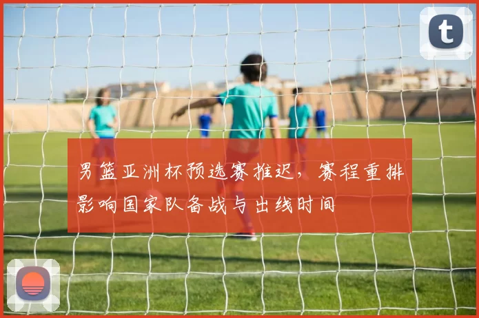 男篮亚洲杯预选赛推迟，赛程重排影响国家队备战与出线时间
