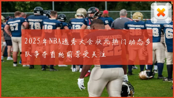 2025年NBA选秀大会状元热门动态多队争夺首轮前景受关注