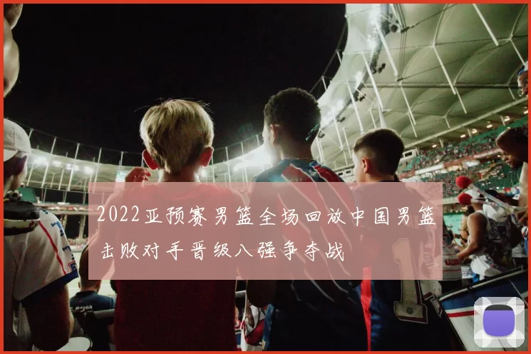 2022亚预赛男篮全场回放中国男篮击败对手晋级八强争夺战