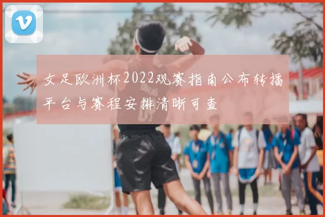 女足欧洲杯2022观赛指南公布转播平台与赛程安排清晰可查