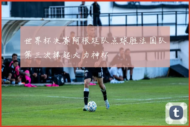 世界杯决赛阿根廷队点球胜法国队第三次捧起大力神杯